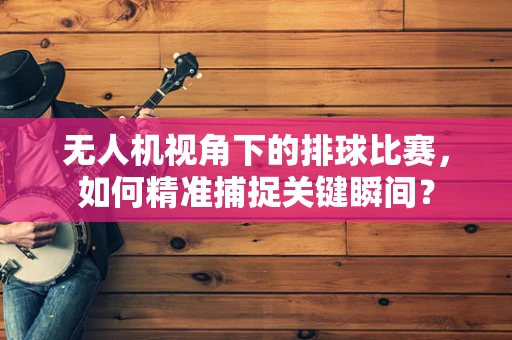 无人机视角下的排球比赛，如何精准捕捉关键瞬间？