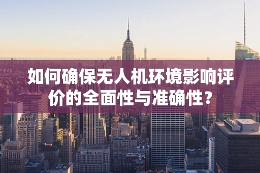 如何确保无人机环境影响评价的全面性与准确性？