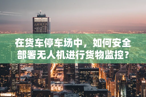 在货车停车场中，如何安全部署无人机进行货物监控？