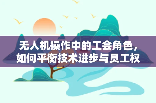 无人机操作中的工会角色，如何平衡技术进步与员工权益？