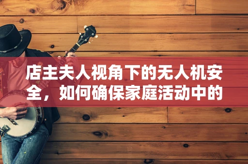 店主夫人视角下的无人机安全，如何确保家庭活动中的无忧飞行？