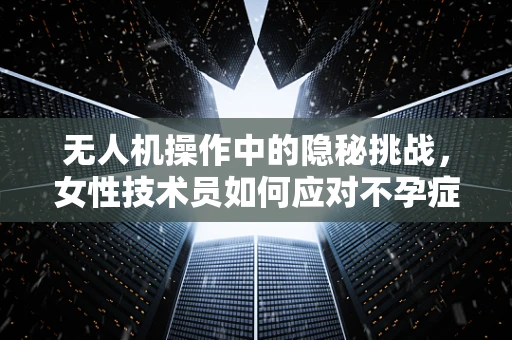 无人机操作中的隐秘挑战，女性技术员如何应对不孕症？