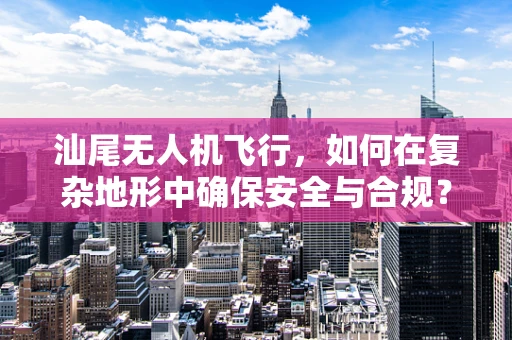 汕尾无人机飞行，如何在复杂地形中确保安全与合规？
