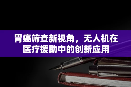 胃癌筛查新视角，无人机在医疗援助中的创新应用