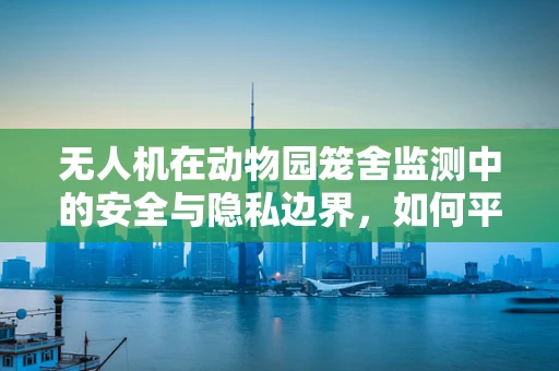 无人机在动物园笼舍监测中的安全与隐私边界，如何平衡？
