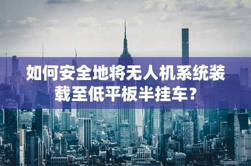 如何安全地将无人机系统装载至低平板半挂车？