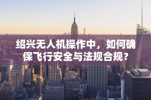 绍兴无人机操作中，如何确保飞行安全与法规合规？