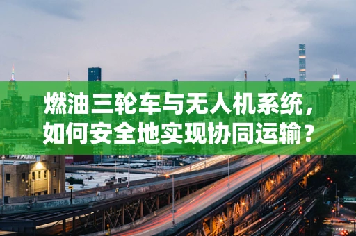 燃油三轮车与无人机系统，如何安全地实现协同运输？
