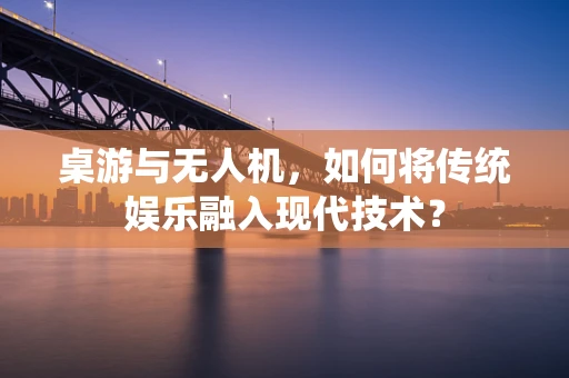 桌游与无人机，如何将传统娱乐融入现代技术？