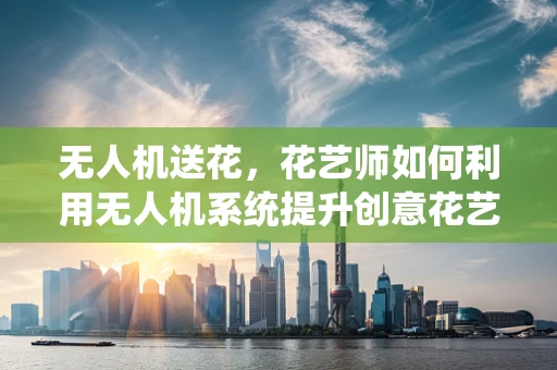 无人机送花，花艺师如何利用无人机系统提升创意花艺配送？