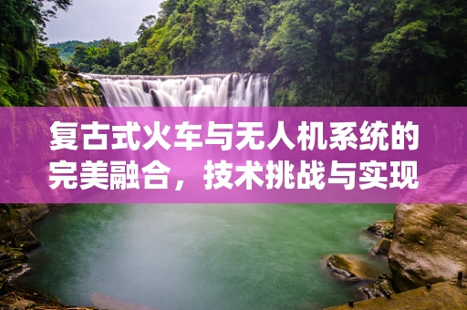 复古式火车与无人机系统的完美融合，技术挑战与实现路径