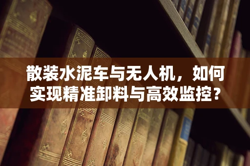 散装水泥车与无人机，如何实现精准卸料与高效监控？