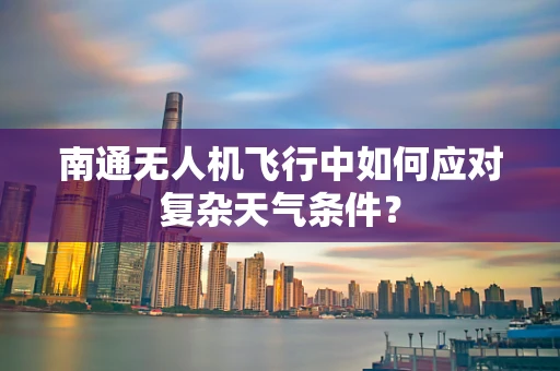 南通无人机飞行中如何应对复杂天气条件？