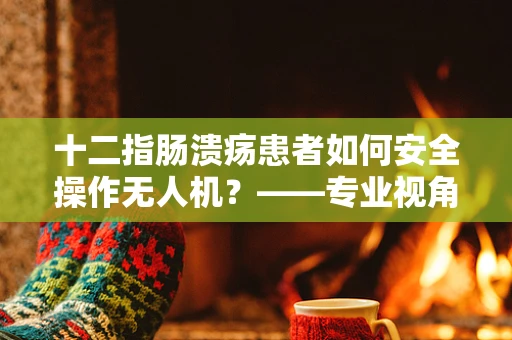 十二指肠溃疡患者如何安全操作无人机？——专业视角下的健康考量