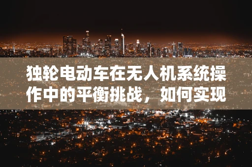 独轮电动车在无人机系统操作中的平衡挑战，如何实现安全与效率的完美融合？