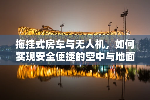 拖挂式房车与无人机，如何实现安全便捷的空中与地面联动？