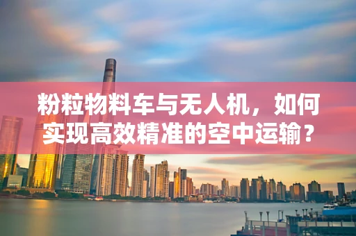 粉粒物料车与无人机，如何实现高效精准的空中运输？