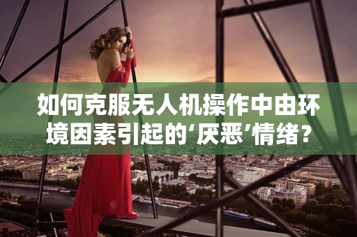 如何克服无人机操作中由环境因素引起的‘厌恶’情绪？