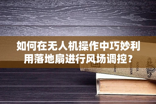如何在无人机操作中巧妙利用落地扇进行风场调控？