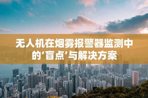 无人机在烟雾报警器监测中的‘盲点’与解决方案