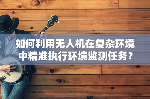 如何利用无人机在复杂环境中精准执行环境监测任务？