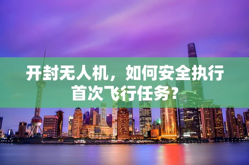 开封无人机，如何安全执行首次飞行任务？