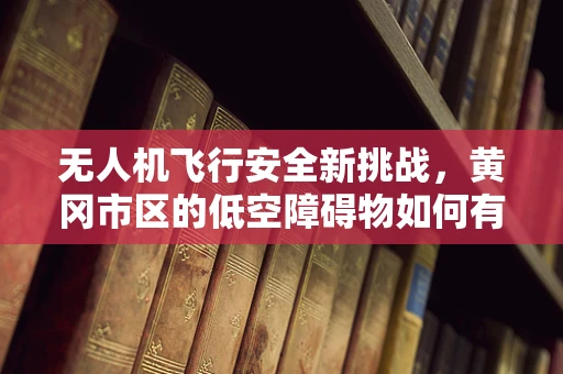 无人机飞行安全新挑战，黄冈市区的低空障碍物如何有效规避？