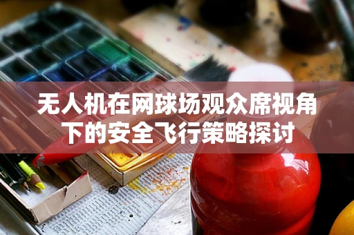无人机在网球场观众席视角下的安全飞行策略探讨