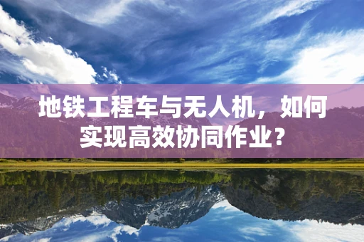 地铁工程车与无人机，如何实现高效协同作业？