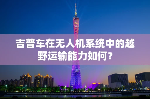吉普车在无人机系统中的越野运输能力如何？