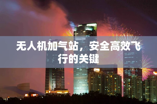 无人机加气站，安全高效飞行的关键