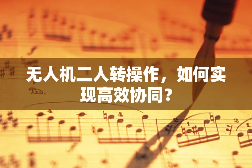 无人机二人转操作，如何实现高效协同？
