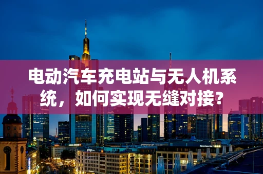 电动汽车充电站与无人机系统，如何实现无缝对接？