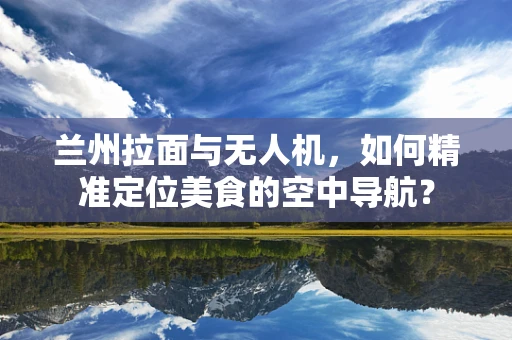兰州拉面与无人机，如何精准定位美食的空中导航？