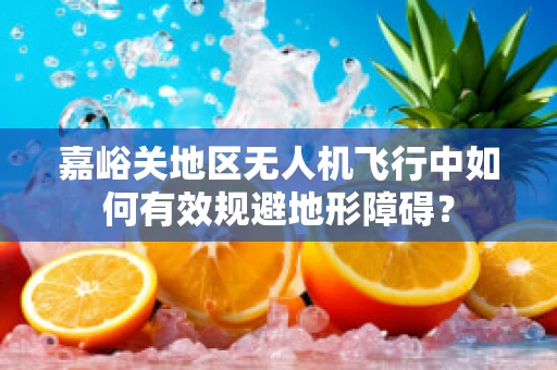 嘉峪关地区无人机飞行中如何有效规避地形障碍？