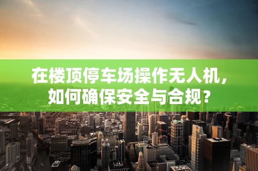 在楼顶停车场操作无人机，如何确保安全与合规？