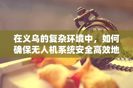在义乌的复杂环境中，如何确保无人机系统安全高效地执行任务？