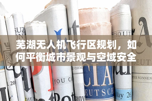 芜湖无人机飞行区规划，如何平衡城市景观与空域安全？