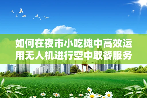 如何在夜市小吃摊中高效运用无人机进行空中取餐服务？