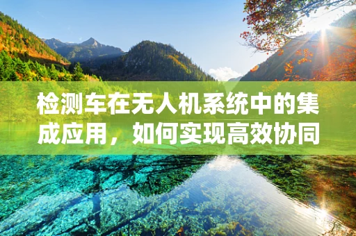 检测车在无人机系统中的集成应用，如何实现高效协同？