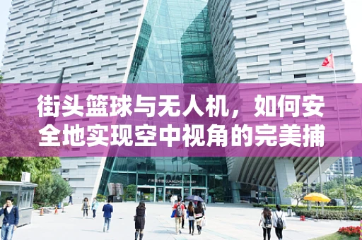 街头篮球与无人机，如何安全地实现空中视角的完美捕捉？