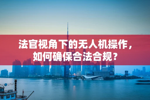 法官视角下的无人机操作，如何确保合法合规？