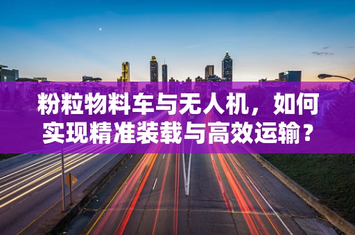 粉粒物料车与无人机，如何实现精准装载与高效运输？