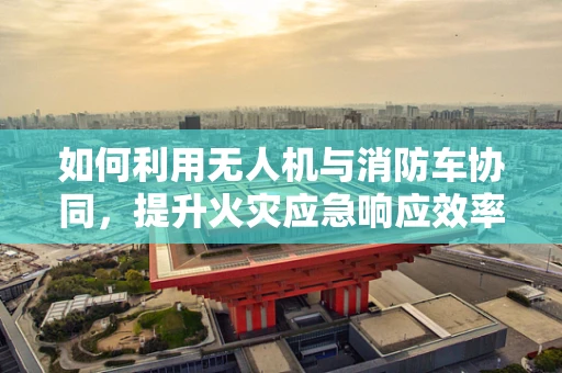 如何利用无人机与消防车协同，提升火灾应急响应效率？