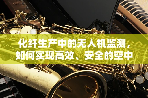 化纤生产中的无人机监测，如何实现高效、安全的空中监控？
