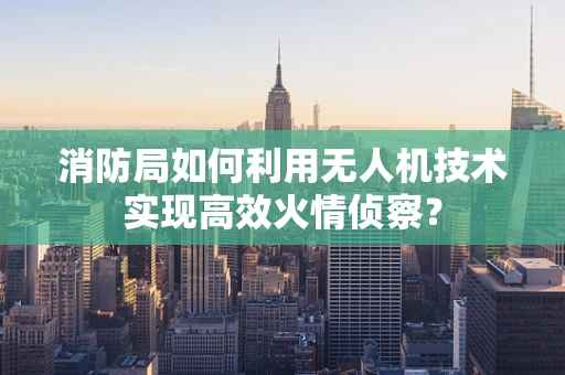 消防局如何利用无人机技术实现高效火情侦察？