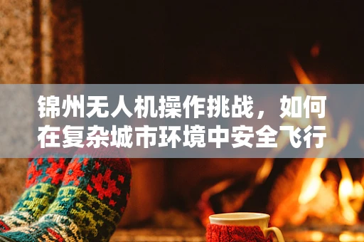 锦州无人机操作挑战，如何在复杂城市环境中安全飞行？
