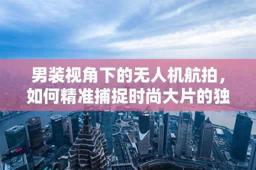男装视角下的无人机航拍，如何精准捕捉时尚大片的独特视角？