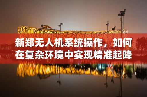 新郑无人机系统操作，如何在复杂环境中实现精准起降？