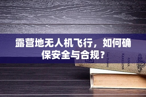 露营地无人机飞行，如何确保安全与合规？